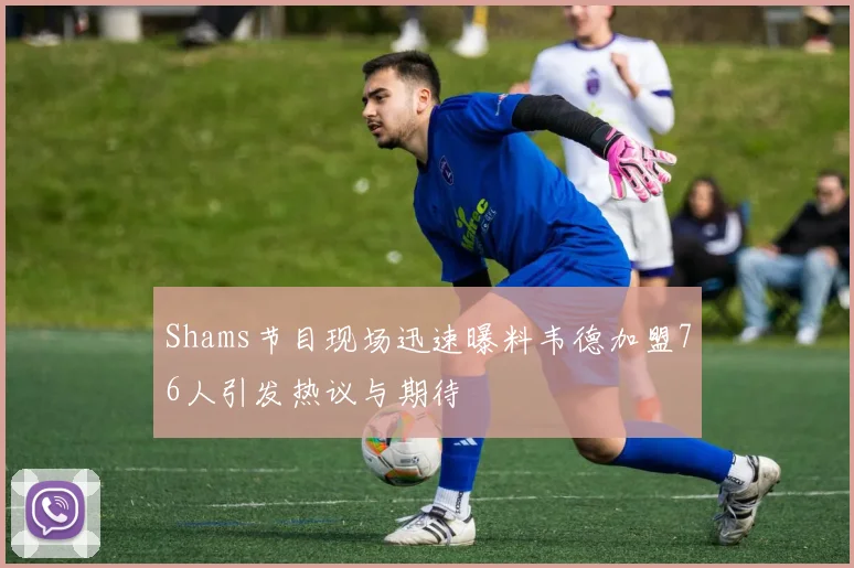 Shams节目现场迅速曝料韦德加盟76人引发热议与期待