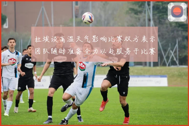 杜埃谈高温天气影响比赛双方表示团队随时准备全力以赴服务于比赛