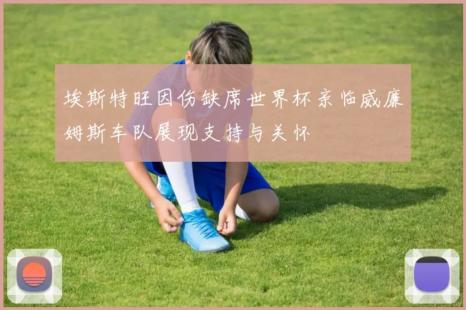 埃斯特旺因伤缺席世界杯亲临威廉姆斯车队展现支持与关怀