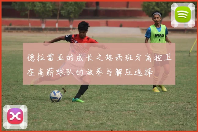 德拉雷亚的成长之路西班牙高控卫在高薪球队的放养与解压选择
