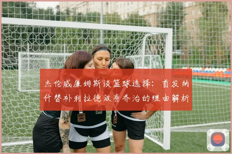 杰伦威廉姆斯谈篮球选择：首发纳什替补利拉德放弃乔治的理由解析