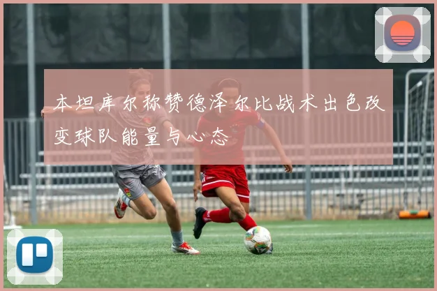 本坦库尔称赞德泽尔比战术出色改变球队能量与心态