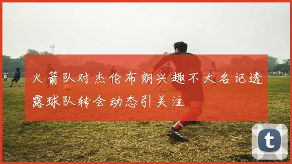 火箭队对杰伦布朗兴趣不大名记透露球队转会动态引关注