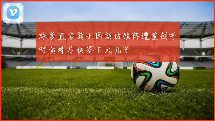 球爹直言骑士因朗佐缺阵遭重创呼吁黄蜂尽快签下大儿子