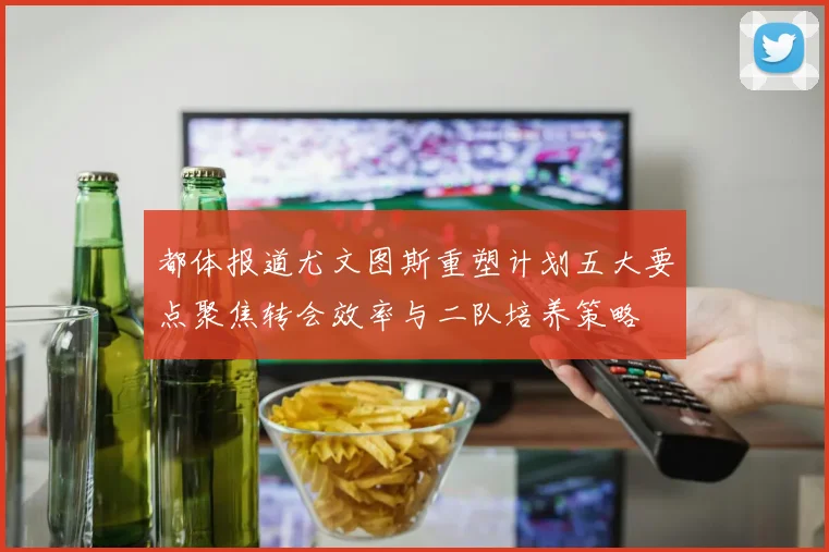 都体报道尤文图斯重塑计划五大要点聚焦转会效率与二队培养策略