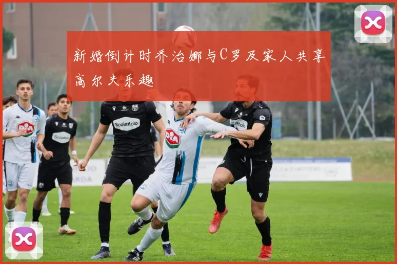 新婚倒计时乔治娜与C罗及家人共享高尔夫乐趣