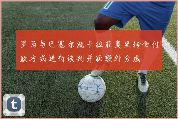 罗马与巴塞尔就卡拉菲奥里转会付款方式进行谈判并获额外分成