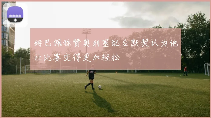 姆巴佩称赞奥利塞配合默契认为他让比赛变得更加轻松
