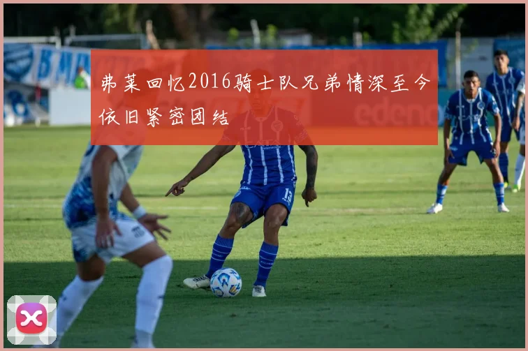 弗莱回忆2016骑士队兄弟情深至今依旧紧密团结