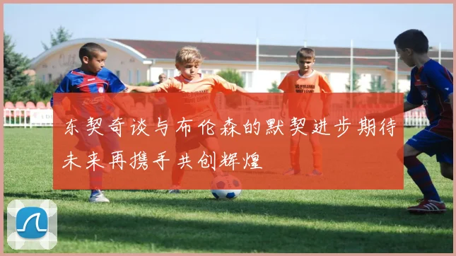 东契奇谈与布伦森的默契进步期待未来再携手共创辉煌