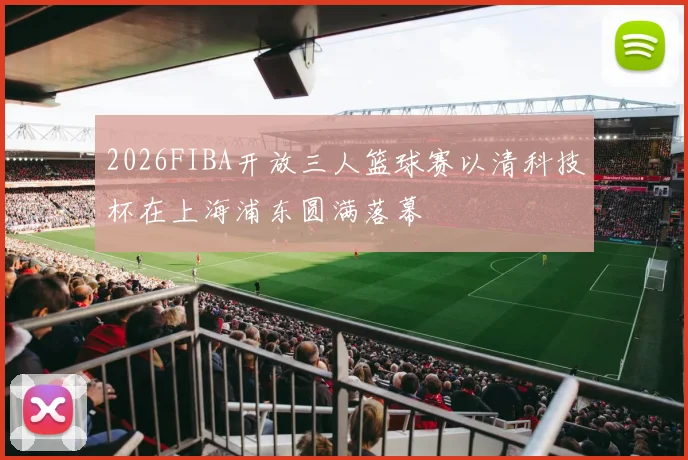 2026FIBA开放三人篮球赛以清科技杯在上海浦东圆满落幕