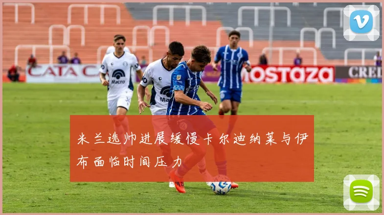 米兰选帅进展缓慢卡尔迪纳莱与伊布面临时间压力